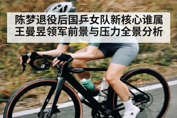 陈梦退役后国乒女队新核心谁属 王曼昱领军前景与压力全景分析